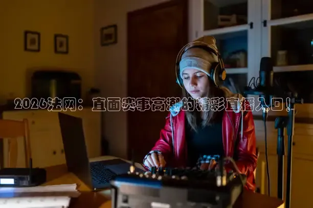 2026法网：直面赛事高潮的精彩直播入口！